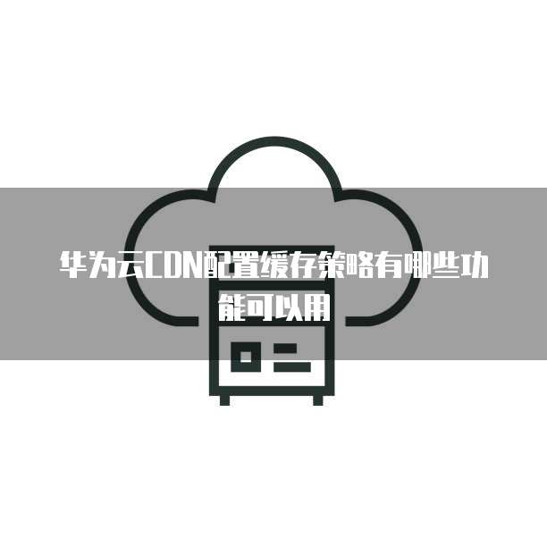 华为云CDN配置缓存策略有哪些功能可以用