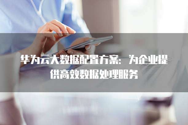 华为云大数据配置方案:为企业提供高效数据处理服务