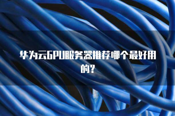 华为云GPU服务器推荐哪个最好用的?