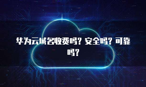 华为云域名收费吗?安全吗?可靠吗?