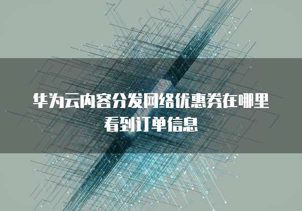华为云内容分发网络优惠券在哪里看到订单信息