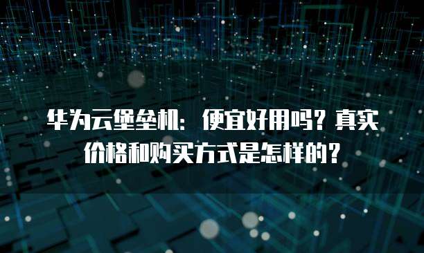 华为云堡垒机：便宜好用吗？真实价格和购买方式是怎样的？