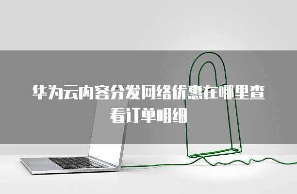 华为云内容分发网络优惠在哪里查看订单明细
