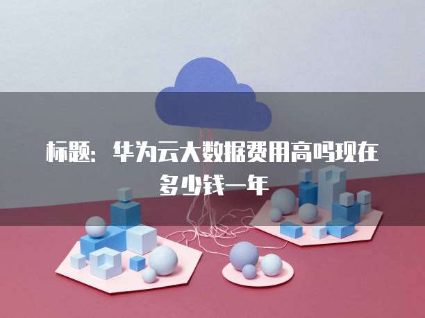 标题:华为云大数据费用高吗现在多少钱一年