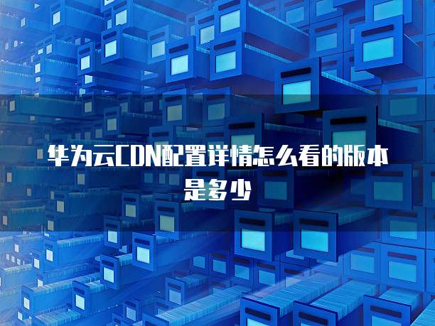 华为云CDN配置详情怎么看的版本是多少