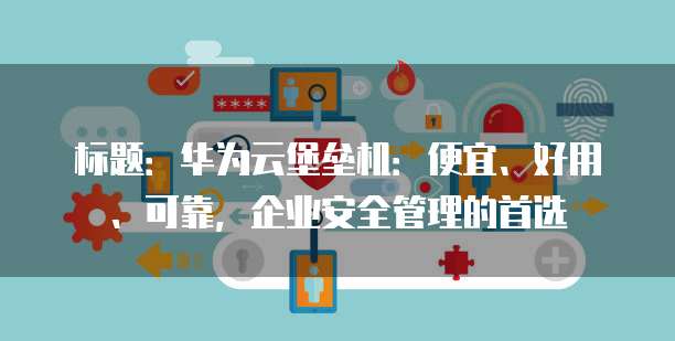 标题:华为云堡垒机:便宜、好用、可靠,企业安全管理的首选
