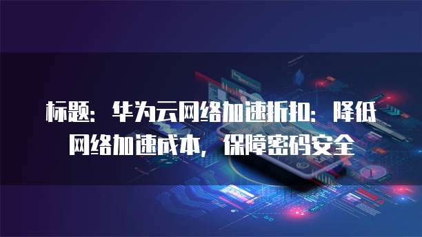 标题：华为云网络加速折扣：降低网络加速成本，保障密码安全