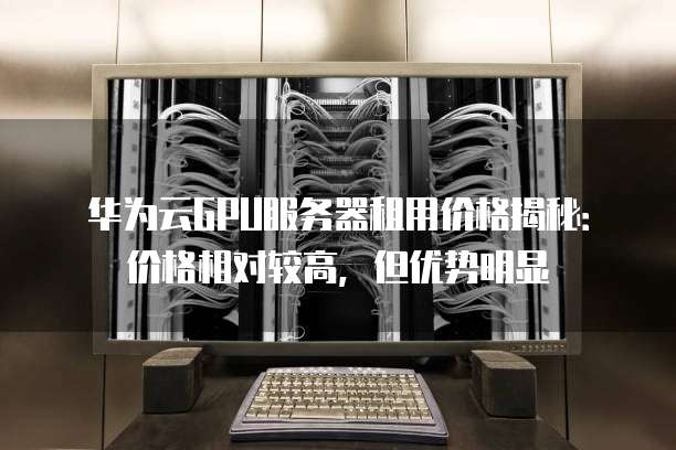 华为云GPU服务器租用价格揭秘:价格相对较高,但优势明显