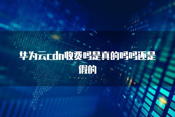 华为云cdn收费吗是真的吗吗还是假的
