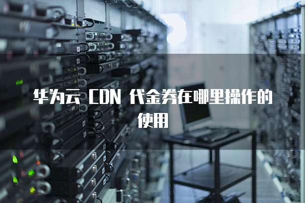 华为云 CDN 代金券在哪里操作的使用
