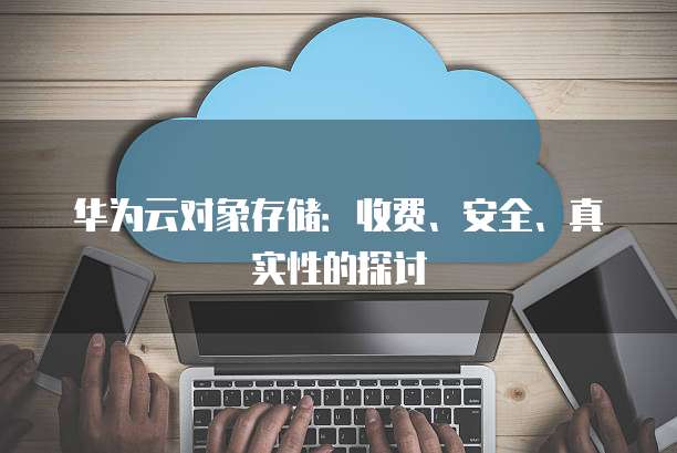 华为云对象存储:收费、安全、真实性的探讨