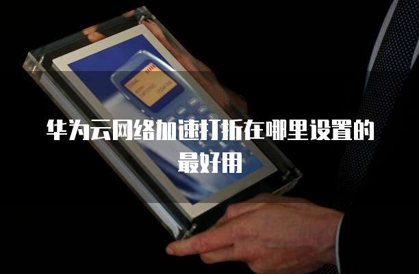 华为云网络加速打折在哪里设置的最好用