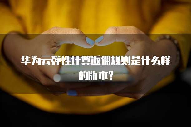 华为云弹性计算返佣规则是什么样的版本?