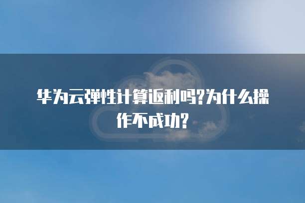 华为云弹性计算返利吗?为什么操作不成功?