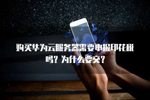 购买华为云服务器需要申报印花税吗?为什么要交?