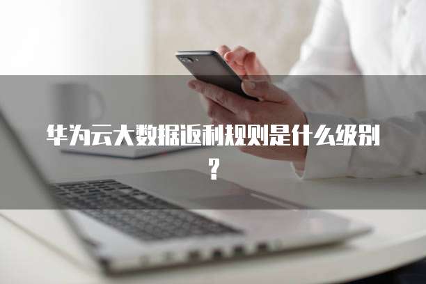 华为云大数据返利规则是什么级别?