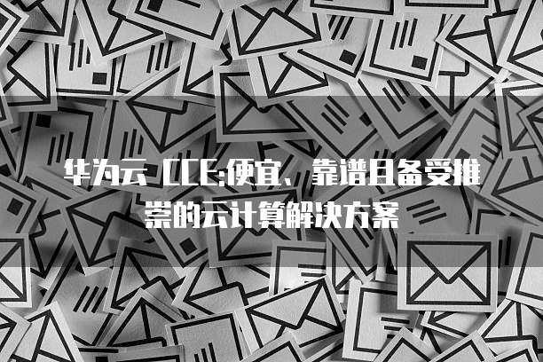 华为云 CCE:便宜、靠谱且备受推崇的云计算解决方案
