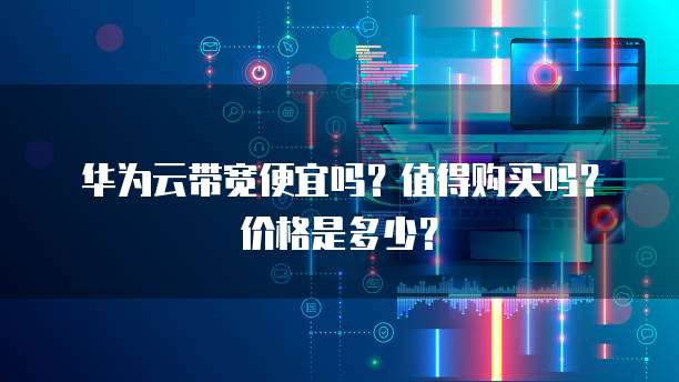 华为云带宽便宜吗?值得购买吗?价格是多少?