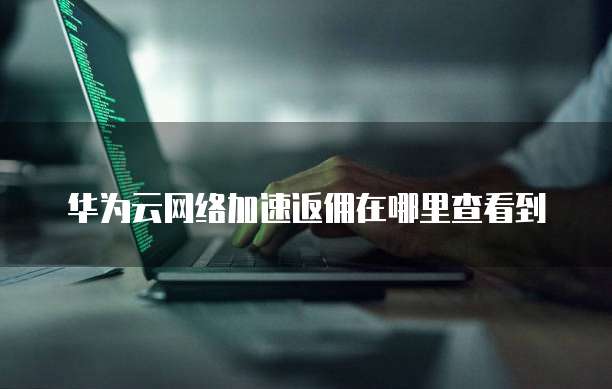华为云网络加速返佣在哪里查看到