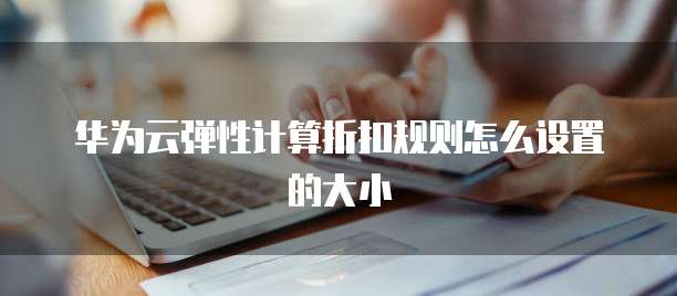 华为云弹性计算折扣规则怎么设置的大小