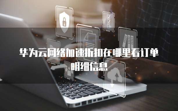 华为云网络加速折扣在哪里看订单明细信息