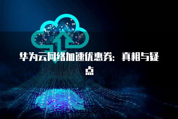 华为云网络加速优惠券：真相与疑点