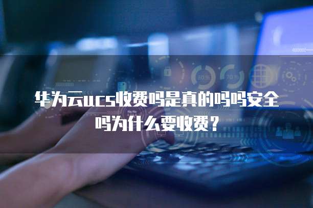 华为云ucs收费吗是真的吗吗安全吗为什么要收费?