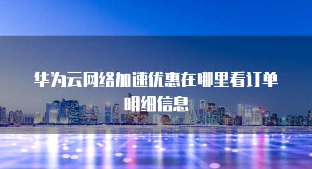 华为云网络加速优惠在哪里看订单明细信息