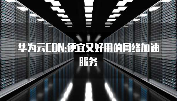 华为云CDN:便宜又好用的网络加速服务