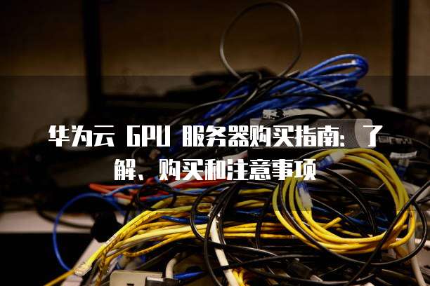 华为云 GPU 服务器购买指南:了解、购买和注意事项