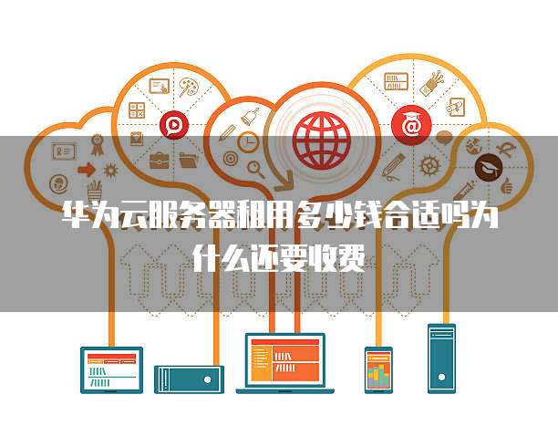 华为云服务器租用多少钱合适吗为什么还要收费