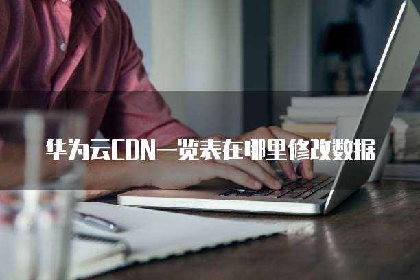 华为云CDN一览表在哪里修改数据