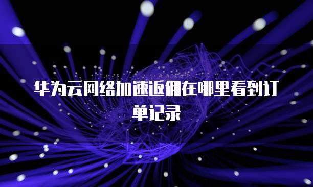 华为云网络加速返佣在哪里看到订单记录