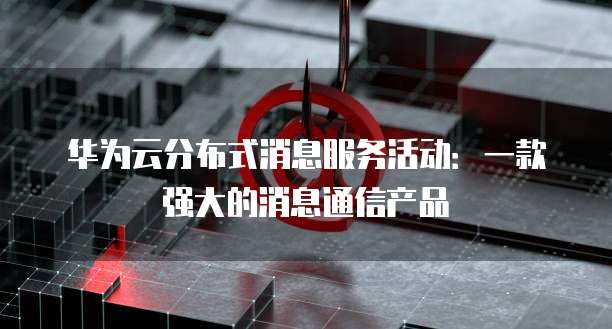 华为云分布式消息服务活动:一款强大的消息通信产品