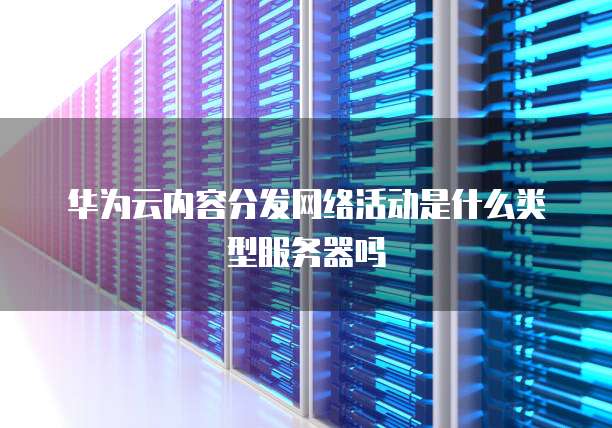 华为云内容分发网络活动是什么类型服务器吗