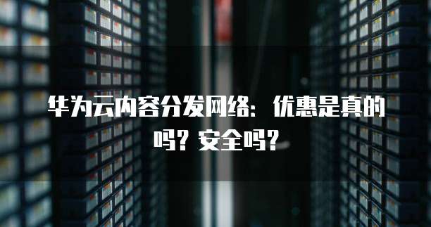 华为云内容分发网络:优惠是真的吗?安全吗?
