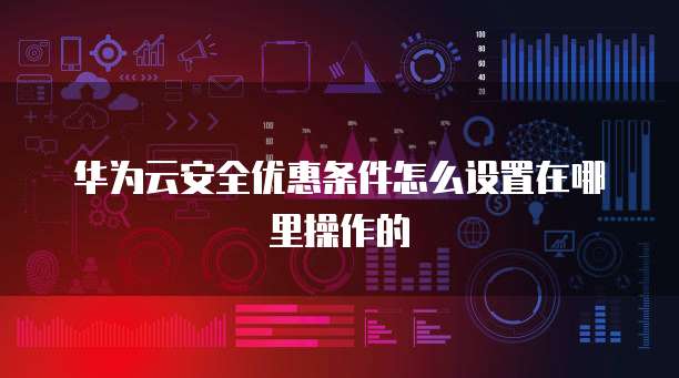 华为云安全优惠条件怎么设置在哪里操作的