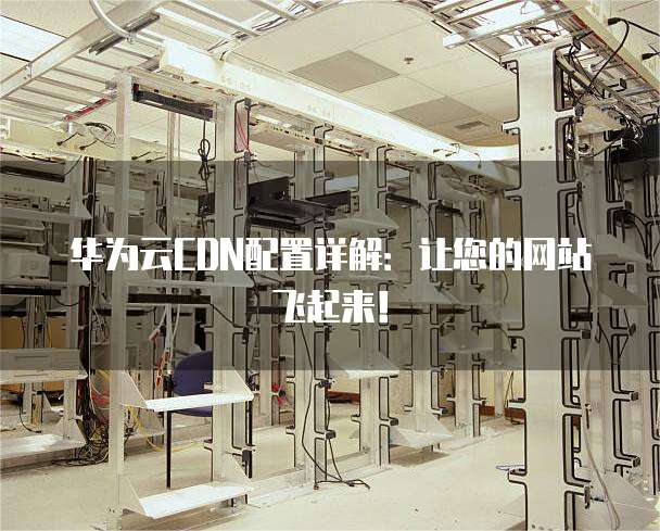 华为云CDN配置详解：让您的网站飞起来！