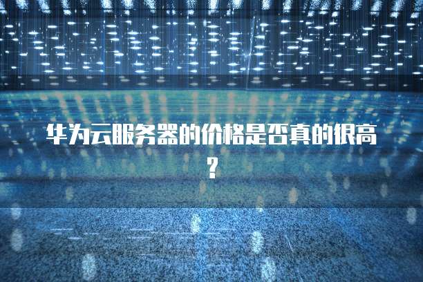 华为云服务器的价格是否真的很高?