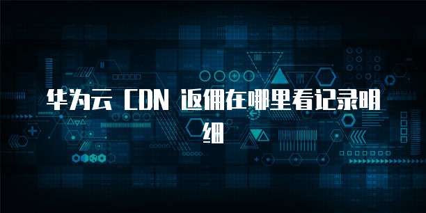 华为云 CDN 返佣在哪里看记录明细