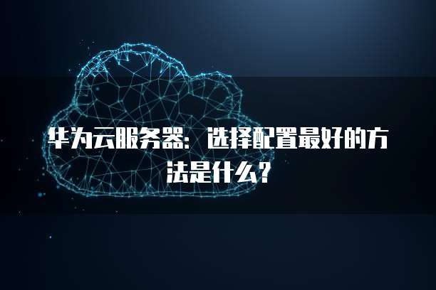 华为云服务器:选择配置最好的方法是什么?