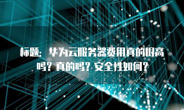 标题:华为云服务器费用真的很高吗?真的吗?安全性如何?