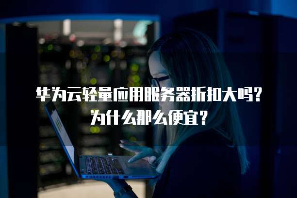 华为云轻量应用服务器折扣大吗?为什么那么便宜?