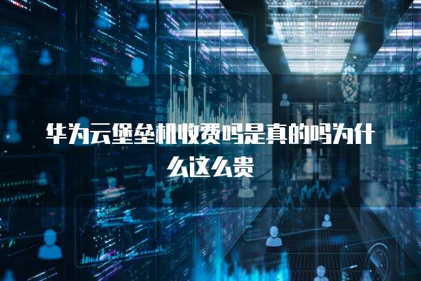 华为云堡垒机收费吗是真的吗为什么这么贵