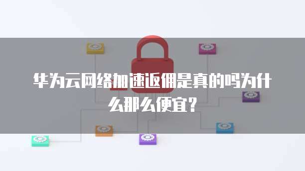 华为云网络加速返佣是真的吗为什么那么便宜?