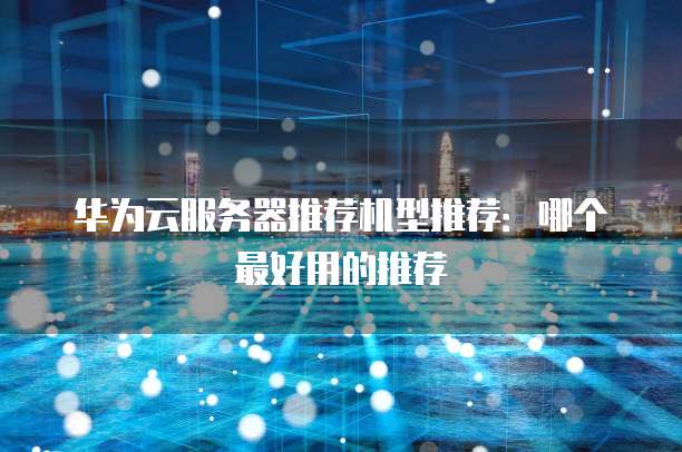 华为云服务器推荐机型推荐：哪个最好用的推荐