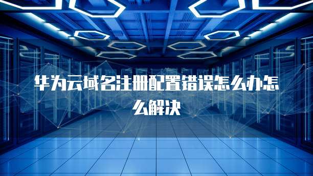 华为云域名注册配置错误怎么办怎么解决