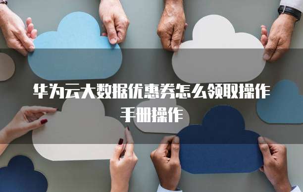 华为云大数据优惠券怎么领取操作手册操作