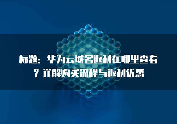标题:华为云域名返利在哪里查看?详解购买流程与返利优惠