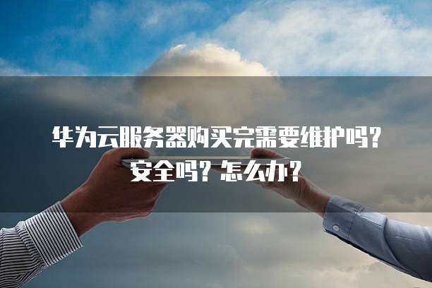 华为云服务器购买完需要维护吗?安全吗?怎么办?